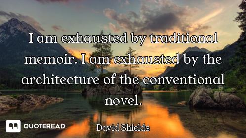 I am exhausted by traditional memoir. I am exhausted by the architecture of the conventional novel.