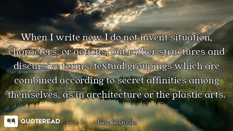 When I write now I do not invent situation, characters, or actions, but rather structures and discur...