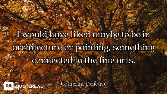 I would have liked maybe to be in architecture or painting, something connected to the fine arts.