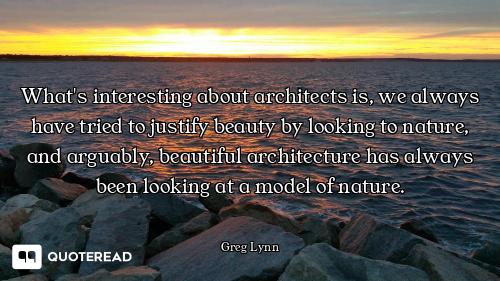 What's interesting about architects is, we always have tried to justify beauty by looking to nature,...