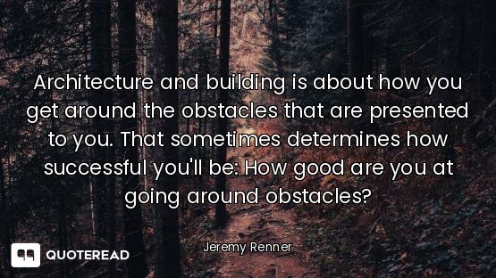 Architecture and building is about how you get around the obstacles that are presented to you. That...