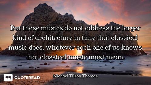 But those musics do not address the larger kind of architecture in time that classical music does, w...