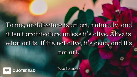 To me, architecture is an art, naturally, and it isn't architecture unless it's alive. Alive is what...