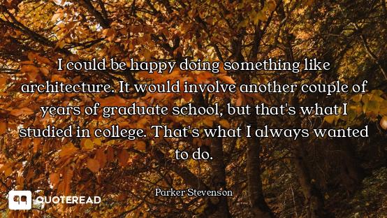 I could be happy doing something like architecture. It would involve another couple of years of grad...