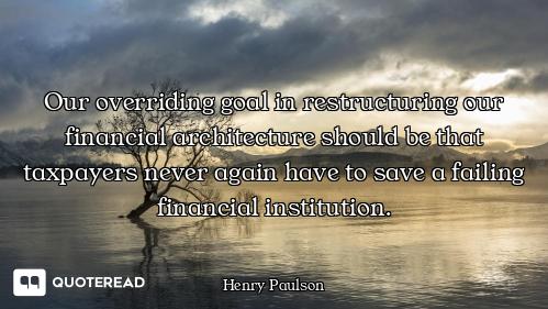 Our overriding goal in restructuring our financial architecture should be that taxpayers never again...
