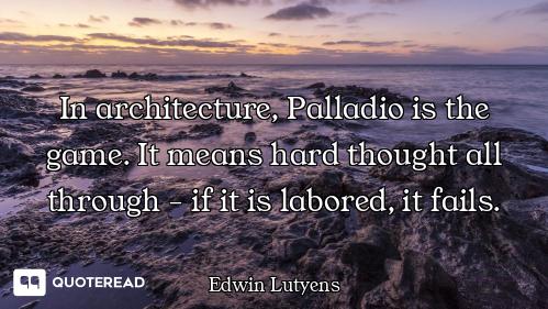 In architecture, Palladio is the game. It means hard thought all through - if it is labored, it fail...