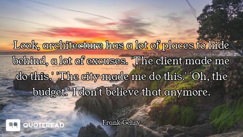 Look, architecture has a lot of places to hide behind, a lot of excuses. 'The client made me do this...