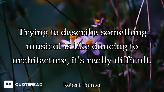 Trying to describe something musical is like dancing to architecture, it's really difficult.