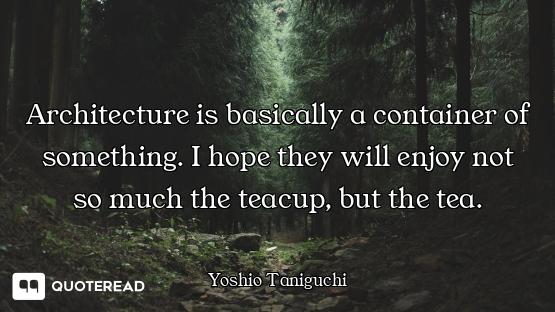 Architecture is basically a container of something. I hope they will enjoy not so much the teacup, b...