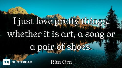 I just love pretty things, whether it is art, a song or a pair of shoes.