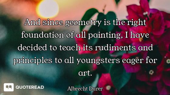 And since geometry is the right foundation of all painting, I have decided to teach its rudiments an...