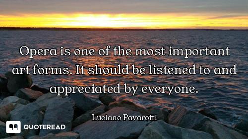 Opera is one of the most important art forms. It should be listened to and appreciated by everyone.