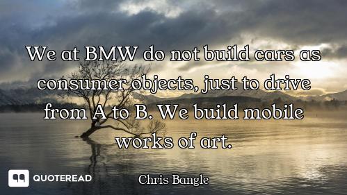 We at BMW do not build cars as consumer objects, just to drive from A to B. We build mobile works of...