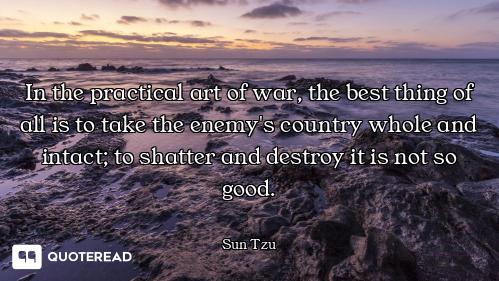 In the practical art of war, the best thing of all is to take the enemy's country whole and intact;...