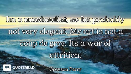 Im a maximalist, so Im probably not very elegant. My art is not a coup de grce. Its a war of attriti...