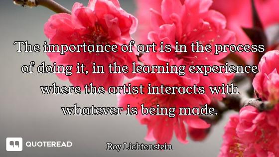 The importance of art is in the process of doing it, in the learning experience where the artist int...