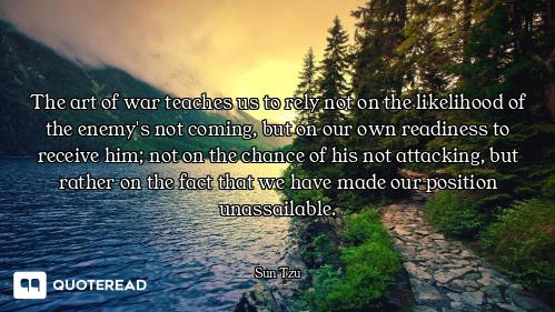 The art of war teaches us to rely not on the likelihood of the enemy's not coming, but on our own re...