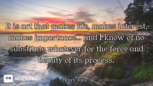 It is art that makes life, makes interest, makes importance... and I know of no substitute whatever...