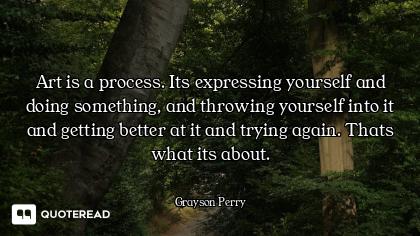 Art is a process. Its expressing yourself and doing something, and throwing yourself into it and get...