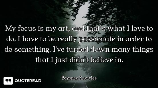 My focus is my art, and that's what I love to do. I have to be really passionate in order to do some...
