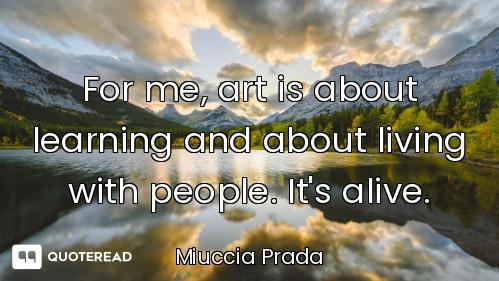 For me, art is about learning and about living with people. It's alive.