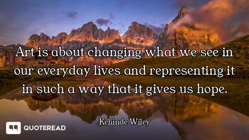 Art is about changing what we see in our everyday lives and representing it in such a way that it gi...