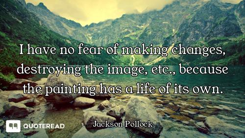 I have no fear of making changes, destroying the image, etc., because the painting has a life of its...