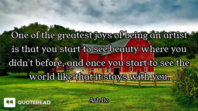 One of the greatest joys of being an artist is that you start to see beauty where you didn't before,...