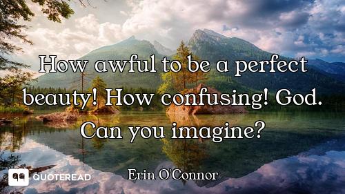 How awful to be a perfect beauty! How confusing! God. Can you imagine?