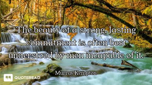 The beauty of a strong, lasting commitment is often best understood by men incapable of it.