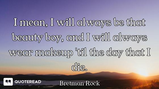 I mean, I will always be that beauty boy, and I will always wear makeup 'til the day that I die.