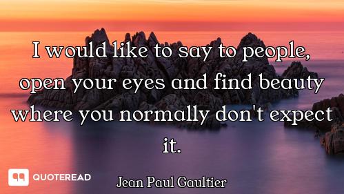 I would like to say to people, open your eyes and find beauty where you normally don't expect it.