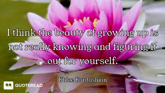 I think the beauty of growing up is not really knowing and figuring it out for yourself.
