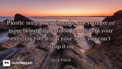 Plastic surgery can't make you younger or more beautiful, because beauty is in your eyes, isn't it?...