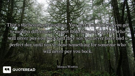 That's the beauty of coaching. You get to touch lives, you get to make a difference. You get to do t...