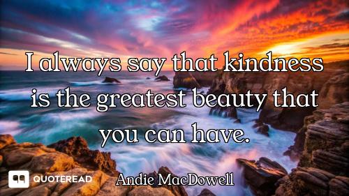 I always say that kindness is the greatest beauty that you can have.