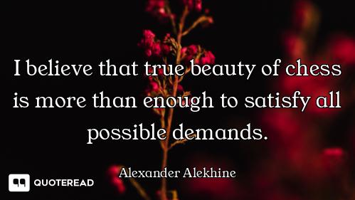 I believe that true beauty of chess is more than enough to satisfy all possible demands.