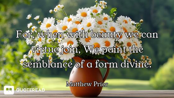For, when with beauty we can virtue join, We paint the semblance of a form divine.