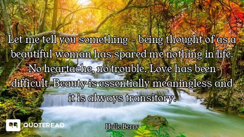 Let me tell you something - being thought of as a beautiful woman has spared me nothing in life. No...
