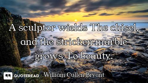 A sculptor wields The chisel, and the stricken marble grows To beauty.