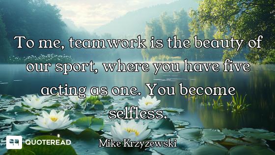 To me, teamwork is the beauty of our sport, where you have five acting as one. You become selfless.