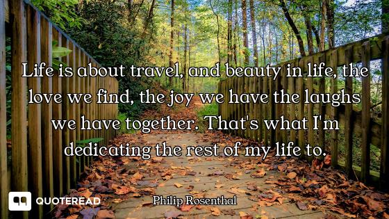Life is about travel, and beauty in life, the love we find, the joy we have the laughs we have toget...