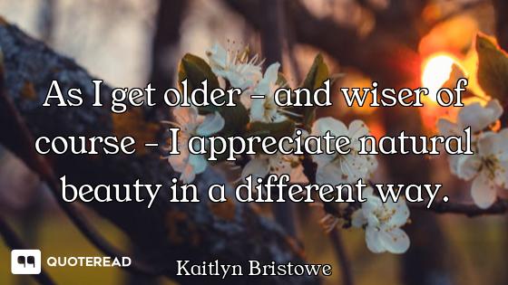 As I get older - and wiser of course - I appreciate natural beauty in a different way.