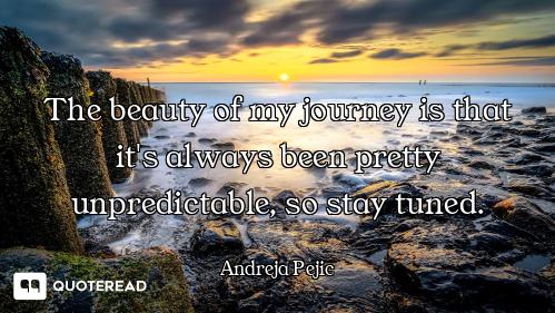 The beauty of my journey is that it's always been pretty unpredictable, so stay tuned.