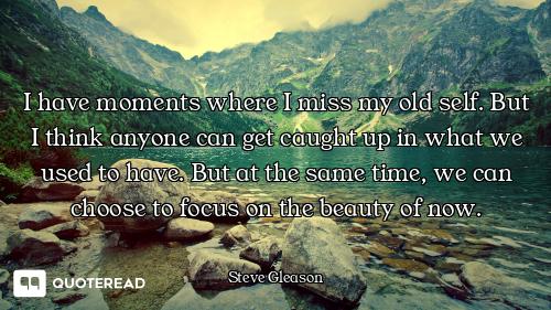 I have moments where I miss my old self. But I think anyone can get caught up in what we used to hav...