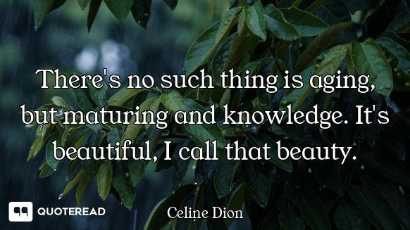 There's no such thing is aging, but maturing and knowledge. It's beautiful, I call that beauty.