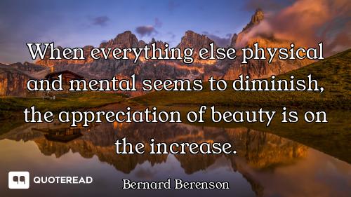 When everything else physical and mental seems to diminish, the appreciation of beauty is on the inc...