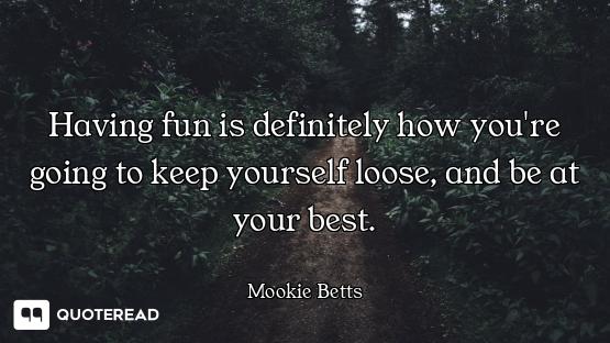 Having fun is definitely how you're going to keep yourself loose, and be at your best.
