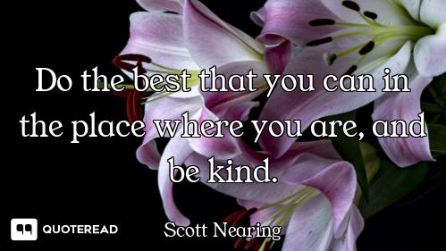 Do the best that you can in the place where you are, and be kind.