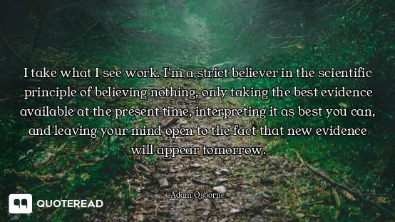 I take what I see work. I'm a strict believer in the scientific principle of believing nothing, only...